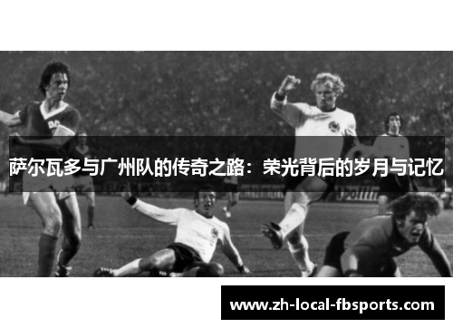 萨尔瓦多与广州队的传奇之路:荣光背后的岁月与记忆 萨尔瓦多与广州队的传奇之路:荣光背后的岁月与记忆