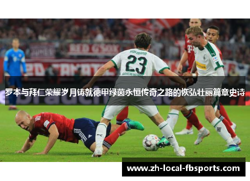 罗本与拜仁荣耀岁月铸就德甲绿茵永恒传奇之路的恢弘壮丽篇章史诗