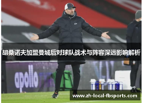 胡桑诺夫加盟曼城后对球队战术与阵容深远影响解析 胡桑诺夫加盟曼城后对球队战术与阵容深远影响解析