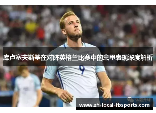 库卢塞夫斯基在对阵英格兰比赛中的意甲表现深度解析