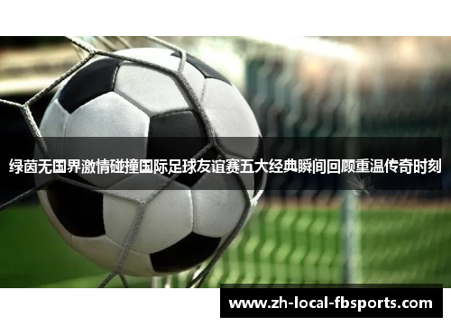 绿茵无国界激情碰撞国际足球友谊赛五大经典瞬间回顾重温传奇时刻 绿茵无国界激情碰撞国际足球友谊赛五大经典瞬间回顾重温传奇时刻