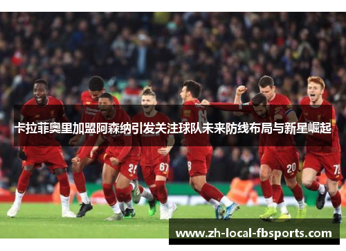 卡拉菲奥里加盟阿森纳引发关注球队未来防线布局与新星崛起 卡拉菲奥里加盟阿森纳引发关注球队未来防线布局与新星崛起