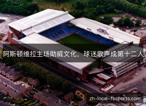 阿斯顿维拉主场助威文化,球迷歌声成第十二人 阿斯顿维拉主场助威文化,球迷歌声成第十二人