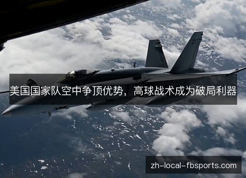 美国国家队空中争顶优势,高球战术成为破局利器 美国国家队空中争顶优势,高球战术成为破局利器